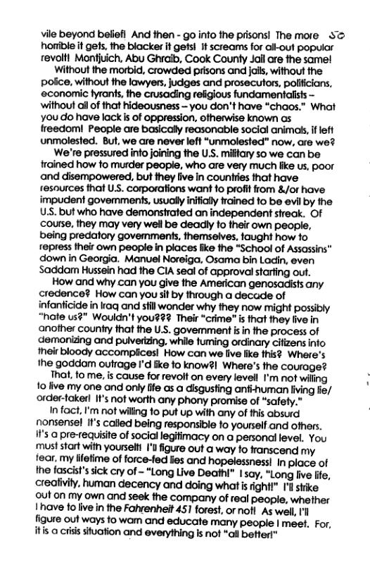 vile beyond beliefi And then - go into the prisons! The more S horible it gefs, the blacker it gets! It screams for ail-out popular revoltl Montjuich, Abu Ghraib, Cook County Jall are the same! Without the morbid, crowded prisons and jails, without the police, without the lawyers, judges and prosecutors, polificians, economic fyrants, fhe crusading religious fundamentalists — without all of that hideousness - you don’t have “chaos.” What you do have lack s of oppression, otherwise known os freedom! People are basicall reasonable social animo, i left unmolested. But, we are never left “unmolested” now, are we? We’re pressured info joining the U.S. miitary so we can be frained how o murder people, who are very much fike us, poor and disempowered, but they ive In counties that have resources that Us. corporations want 1o profit from &/or have impudent govemments, usually inifially frained o be evil by the USS. but who have demonstrated an independent streak. OF course, they may very well be deadly to their own people, being predatory govemments, themselves, taught how o repress their own people in places fike the “School of Assassins™ down in Georgia. Manuel Noreiga, Osama bin Ladin, even Saddam Hussein had the CIA seal of approval starting out. How and why can you give the American genosadists any credence? How can you sif by through a decade of infanticide in iraq and still wonder why they now might possibly “hafe us?" Wouldn’t you??? Their “crime” is that they five in another country that the U.S. govemment is in the process of demonizing and puiverizing, while fuming ordinary cifizens into their bloody accomplices! How can we live like this? Where’s the goddom outrage I’d fike fo know?! Where’s the courage? That, to me, is cause for revolt on every levell I’m not wiling fo five my one and only fife cs a disgusting anfi-human living fie/ order-takerl It’s not worth any phony promise of “safety.” In fact, I’m not willing 1o put up with any of this absurd nonsense! It’s called being responsible fo yourself and ofhers. If’s o pre-requisite of social legifimacy on a personal level. You must start with yourseltt I figure out a way fo franscend my fear, my fifefime of force-fed lies and hopelessness! In place of the fascist’s sick cry of - “Long Live Deathi” 1say, “Long live life, creafivity, human decency and doing what s fightt” Il strike out on my own and seek fhe company of real people, whether 1have fo live in the Fahrenheit 451 forest, or noft As well, Il figure out ways to wam and educate many people | meet. For, its a crisis situation and everything is not “ail bettert”